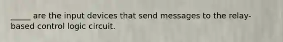 _____ are the input devices that send messages to the relay-based control logic circuit.