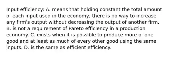 Input efficiency: A. means that holding constant the total amount of each input used in the economy, there is no way to increase any firm's output without decreasing the output of another firm. B. is not a requirement of Pareto efficiency in a production economy. C. exists when it is possible to produce more of one good and at least as much of every other good using the same inputs. D. is the same as efficient efficiency.