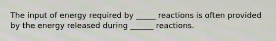 The input of energy required by _____ reactions is often provided by the energy released during ______ reactions.