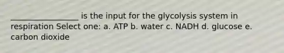 _________________ is the input for the glycolysis system in respiration Select one: a. ATP b. water c. NADH d. glucose e. carbon dioxide