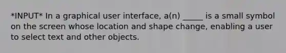 *INPUT* In a graphical user interface, a(n) _____ is a small symbol on the screen whose location and shape change, enabling a user to select text and other objects.