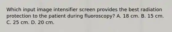 Which input image intensifier screen provides the best radiation protection to the patient during fluoroscopy? A. 18 cm. B. 15 cm. C. 25 cm. D. 20 cm.