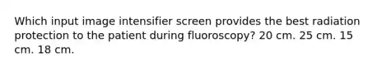 Which input image intensifier screen provides the best radiation protection to the patient during fluoroscopy? 20 cm. 25 cm. 15 cm. 18 cm.