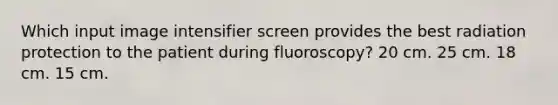 Which input image intensifier screen provides the best radiation protection to the patient during fluoroscopy? 20 cm. 25 cm. 18 cm. 15 cm.