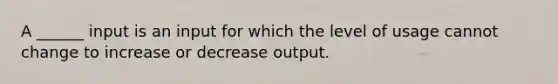 A ______ input is an input for which the level of usage cannot change to increase or decrease output.