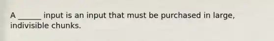 A ______ input is an input that must be purchased in large, indivisible chunks.