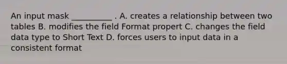 An input mask __________ . A. creates a relationship between two tables B. modifies the field Format propert C. changes the field data type to Short Text D. forces users to input data in a consistent format