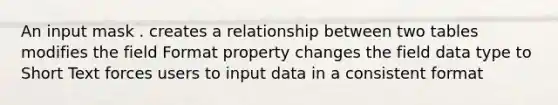 An input mask . creates a relationship between two tables modifies the field Format property changes the field data type to Short Text forces users to input data in a consistent format