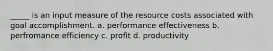 _____ is an input measure of the resource costs associated with goal accomplishment. a. performance effectiveness b. perfromance efficiency c. profit d. productivity