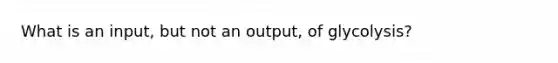 What is an input, but not an output, of glycolysis?