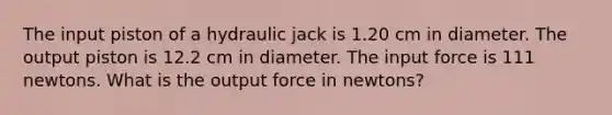 The input piston of a hydraulic jack is 1.20 cm in diameter. The output piston is 12.2 cm in diameter. The input force is 111 newtons. What is the output force in newtons?