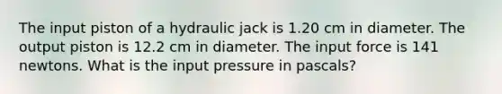 The input piston of a hydraulic jack is 1.20 cm in diameter. The output piston is 12.2 cm in diameter. The input force is 141 newtons. What is the input pressure in pascals?