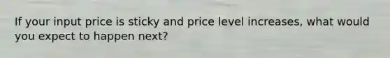 If your input price is sticky and price level increases, what would you expect to happen next?