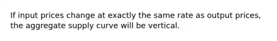 If input prices change at exactly the same rate as output prices, the aggregate supply curve will be vertical.