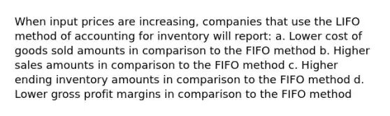 When input prices are increasing, companies that use the LIFO method of accounting for inventory will report: a. Lower cost of goods sold amounts in comparison to the FIFO method b. Higher sales amounts in comparison to the FIFO method c. Higher ending inventory amounts in comparison to the FIFO method d. Lower gross profit margins in comparison to the FIFO method