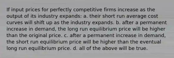 ​If input prices for perfectly competitive firms increase as the output of its industry expands: a. ​their short run average cost curves will shift up as the industry expands. b. ​after a permanent increase in demand, the long run equilibrium price will be higher than the original price. c. ​after a permanent increase in demand, the short run equilibrium price will be higher than the eventual long run equilibrium price. d. ​all of the above will be true.