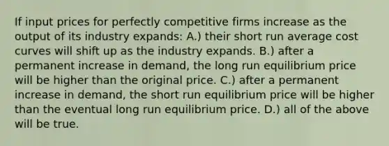 If input prices for perfectly competitive firms increase as the output of its industry expands: A.) their short run average cost curves will shift up as the industry expands. B.) after a permanent increase in demand, the long run equilibrium price will be higher than the original price. C.) after a permanent increase in demand, the short run equilibrium price will be higher than the eventual long run equilibrium price. D.) all of the above will be true.