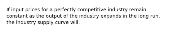 If input prices for a perfectly competitive industry remain constant as the output of the industry expands in the long run, the industry supply curve will: