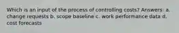 Which is an input of the process of controlling costs? Answers: a. change requests b. scope baseline c. work performance data d. cost forecasts