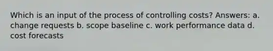 Which is an input of the process of controlling costs? Answers: a. change requests b. scope baseline c. work performance data d. cost forecasts