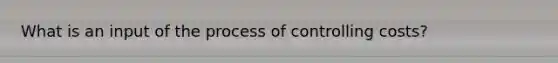 What is an input of the process of controlling costs?