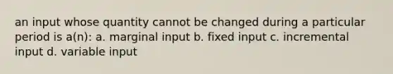 an input whose quantity cannot be changed during a particular period is a(n): a. marginal input b. fixed input c. incremental input d. variable input