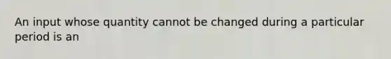 An input whose quantity cannot be changed during a particular period is an