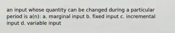 an input whose quantity can be changed during a particular period is a(n): a. marginal input b. fixed input c. incremental input d. variable input