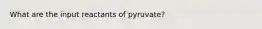 What are the input reactants of pyruvate?