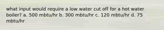 what input would require a low water cut off for a hot water boiler? a. 500 mbtu/hr b. 300 mbtu/hr c. 120 mbtu/hr d. 75 mbtu/hr