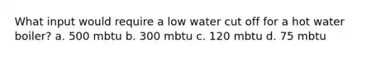 What input would require a low water cut off for a hot water boiler? a. 500 mbtu b. 300 mbtu c. 120 mbtu d. 75 mbtu