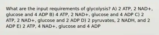 What are the input requirements of glycolysis? A) 2 ATP, 2 NAD+, glucose and 4 ADP B) 4 ATP, 2 NAD+, glucose and 4 ADP C) 2 ATP, 2 NAD+, glucose and 2 ADP D) 2 pyruvates, 2 NADH, and 2 ADP E) 2 ATP, 4 NAD+, glucose and 4 ADP