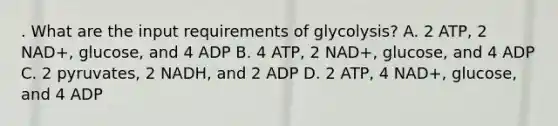 . What are the input requirements of glycolysis? A. 2 ATP, 2 NAD+, glucose, and 4 ADP B. 4 ATP, 2 NAD+, glucose, and 4 ADP C. 2 pyruvates, 2 NADH, and 2 ADP D. 2 ATP, 4 NAD+, glucose, and 4 ADP