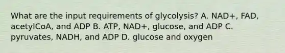 What are the input requirements of glycolysis? A. NAD+, FAD, acetylCoA, and ADP B. ATP, NAD+, glucose, and ADP C. pyruvates, NADH, and ADP D. glucose and oxygen