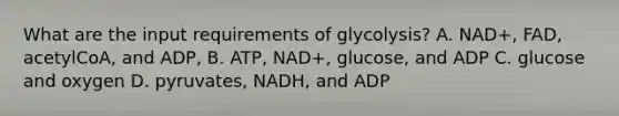 What are the input requirements of glycolysis? A. NAD+, FAD, acetylCoA, and ADP, B. ATP, NAD+, glucose, and ADP C. glucose and oxygen D. pyruvates, NADH, and ADP