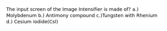 The input screen of the Image Intensifier is made of? a.) Molybdenum b.) Antimony compound c.)Tungsten with Rhenium d.) Cesium iodide(Csl)