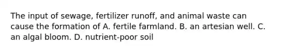 The input of sewage, fertilizer runoff, and animal waste can cause the formation of A. fertile farmland. B. an artesian well. C. an algal bloom. D. nutrient-poor soil