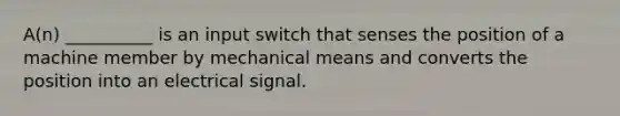 A(n) __________ is an input switch that senses the position of a machine member by mechanical means and converts the position into an electrical signal.