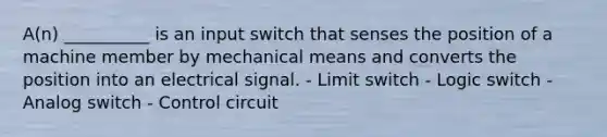 A(n) __________ is an input switch that senses the position of a machine member by mechanical means and converts the position into an electrical signal. - Limit switch - Logic switch - Analog switch - Control circuit