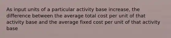 As input units of a particular activity base increase, the difference between the average total cost per unit of that activity base and the average fixed cost per unit of that activity base