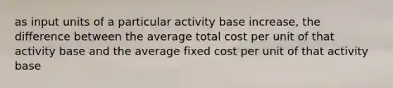 as input units of a particular activity base increase, the difference between the average total cost per unit of that activity base and the average fixed cost per unit of that activity base