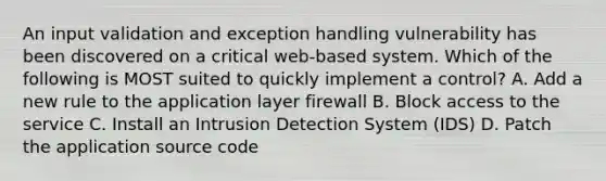 An input validation and exception handling vulnerability has been discovered on a critical web-based system. Which of the following is MOST suited to quickly implement a control? A. Add a new rule to the application layer firewall B. Block access to the service C. Install an Intrusion Detection System (IDS) D. Patch the application source code