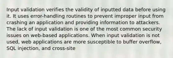 Input validation verifies the validity of inputted data before using it. It uses error-handling routines to prevent improper input from crashing an application and providing information to attackers. The lack of input validation is one of the most common security issues on web-based applications. When input validation is not used, web applications are more susceptible to buffer overflow, SQL injection, and cross-site