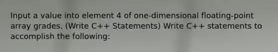 Input a value into element 4 of one-dimensional floating-point array grades. (Write C++ Statements) Write C++ statements to accomplish the following: