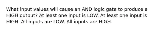 What input values will cause an AND logic gate to produce a HIGH output? At least one input is LOW. At least one input is HIGH. All inputs are LOW. All inputs are HIGH.