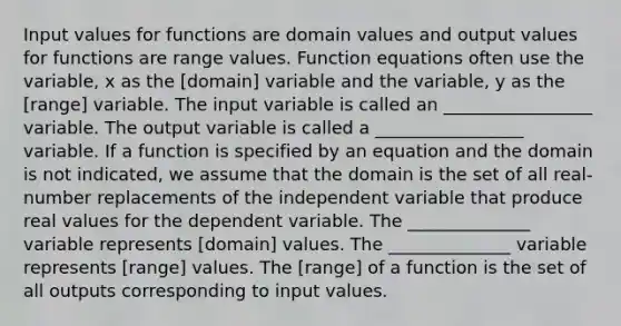 Input values for functions are domain values and output values for functions are range values. Function equations often use the variable, x as the [domain] variable and the variable, y as the [range] variable. The input variable is called an _________________ variable. The output variable is called a _________________ variable. If a function is specified by an equation and the domain is not indicated, we assume that the domain is the set of all real-number replacements of the independent variable that produce real values for the dependent variable. The ______________ variable represents [domain] values. The ______________ variable represents [range] values. The [range] of a function is the set of all outputs corresponding to input values.