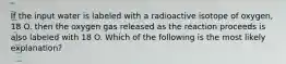 If the input water is labeled with a radioactive isotope of oxygen, 18 O. then the oxygen gas released as the reaction proceeds is also labeled with 18 O. Which of the following is the most likely explanation?