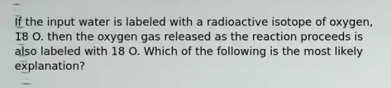 If the input water is labeled with a radioactive isotope of oxygen, 18 O. then the oxygen gas released as the reaction proceeds is also labeled with 18 O. Which of the following is the most likely explanation?