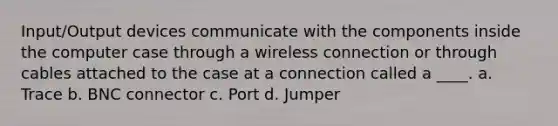 Input/Output devices communicate with the components inside the computer case through a wireless connection or through cables attached to the case at a connection called a ____. a. Trace b. BNC connector c. Port d. Jumper