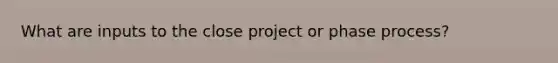 What are inputs to the close project or phase process?